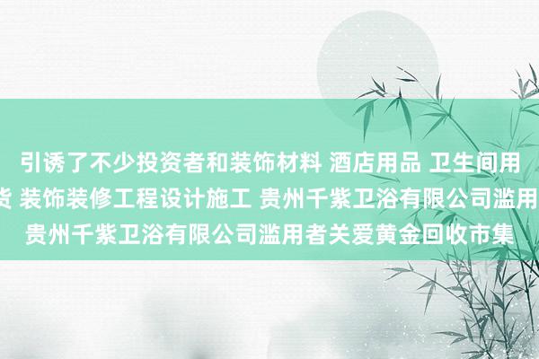 引诱了不少投资者和装饰材料 酒店用品 卫生间用品 机电产品 日用百货 装饰装修工程设计施工 贵州千紫卫浴有限公司滥用者关爱黄金回收市集